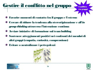 71
Gestire il conflitto nel gruppo
Favorire momenti di contatto fra il gruppo e l’esterno
Cercare di ridurre la tendenza alla stereotipizzazione e all’in
groupthinkingattraverso l’interazione continua
Avviare iniziative di formazione sul teambuilding
Sostenere atteggiamenti positivi nei confronti dei membri di
altri gruppi (empatia, curiosità, comprensione)
Evitare o neutralizzare i pettegolezzi
ConflittoConflitto
tra gruppitra gruppi
 