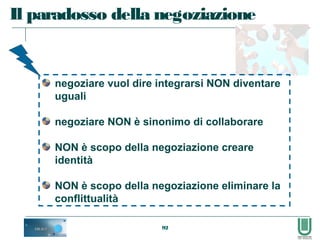 92
Il paradosso della negoziazione
negoziare vuol dire integrarsi NON diventare
uguali
negoziare NON è sinonimo di collaborare
NON è scopo della negoziazione creare
identità
NON è scopo della negoziazione eliminare la
conflittualità
 
