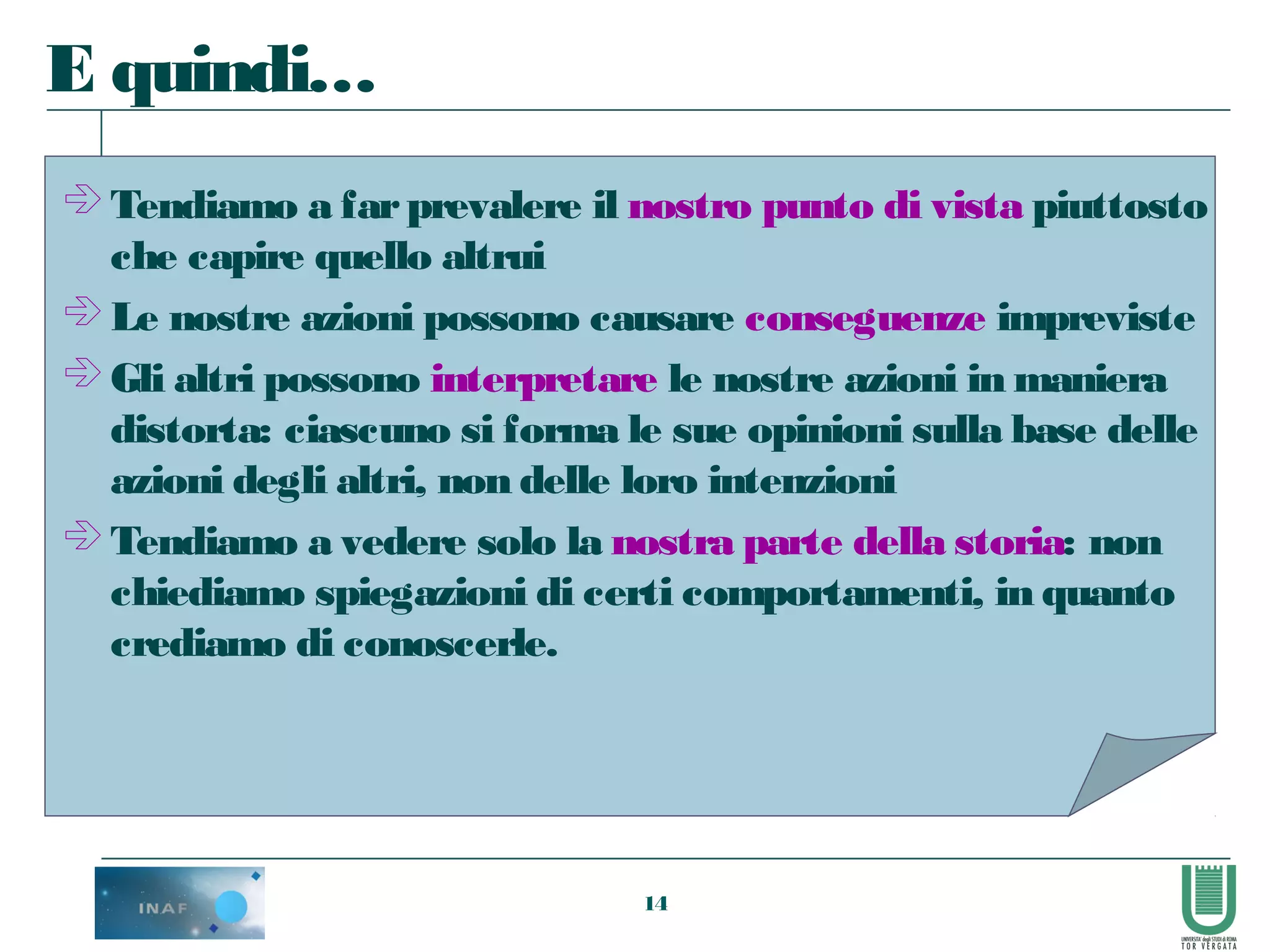 14
 Tendiamo a farprevalere il nostro punto di vista piuttosto
che capire quello altrui
 Le nostre azioni possono causare conseguenze impreviste
 Gli altri possono interpretare le nostre azioni in maniera
distorta: ciascuno si forma le sue opinioni sulla base delle
azioni degli altri, non delle loro intenzioni
 Tendiamo a vedere solo la nostra parte della storia: non
chiediamo spiegazioni di certi comportamenti, in quanto
crediamo di conoscerle.
E quindi…
 