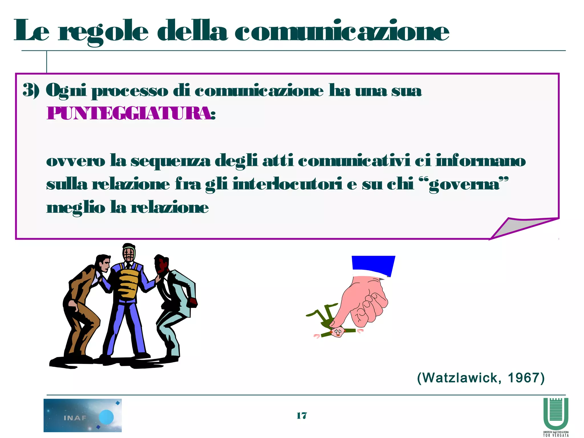 17
3) Ogni processo di comunicazione ha una sua
PUNTEGGIATURA:
ovvero la sequenza degli atti comunicativi ci informano
sulla relazione fra gli interlocutori e su chi “governa”
meglio la relazione
Le regole della comunicazione
(Watzlawick, 1967)
 