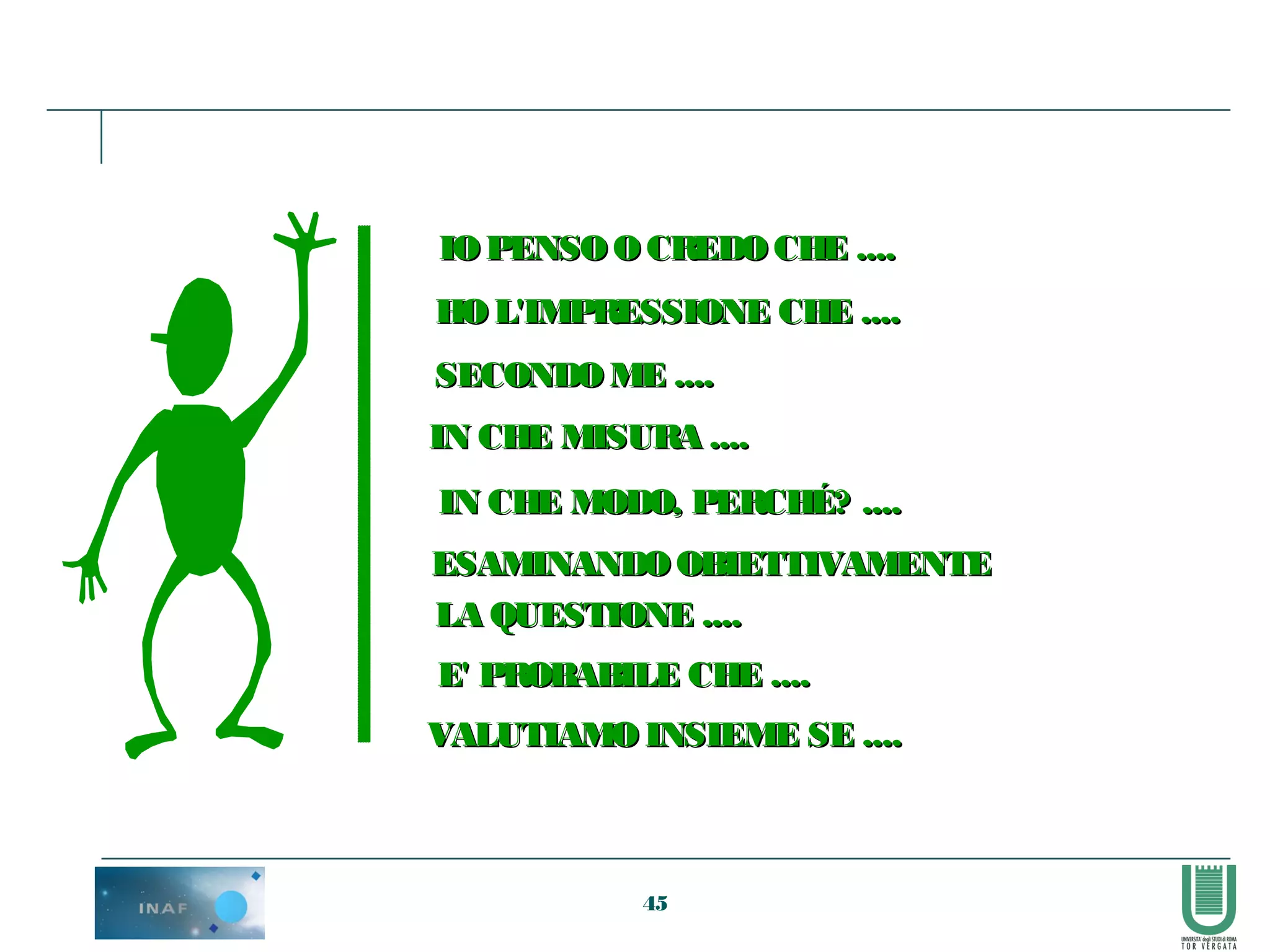 45
IOPENSOO CREDOCHE ....IOPENSOO CREDOCHE ....
HO L'IMPRESSIONE CHE ....HO L'IMPRESSIONE CHE ....
SECONDOME ....SECONDOME ....
IN CHE MISURA ....IN CHE MISURA ....
IN CHE MODO, PERCHÉ? ....IN CHE MODO, PERCHÉ? ....
ESAMINANDOOBIETTIVAMENTEESAMINANDOOBIETTIVAMENTE
LA QUESTIONE ....LA QUESTIONE ....
E' PROBABILE CHE ....E' PROBABILE CHE ....
VALUTIAMO INSIEME SE ....VALUTIAMO INSIEME SE ....
 