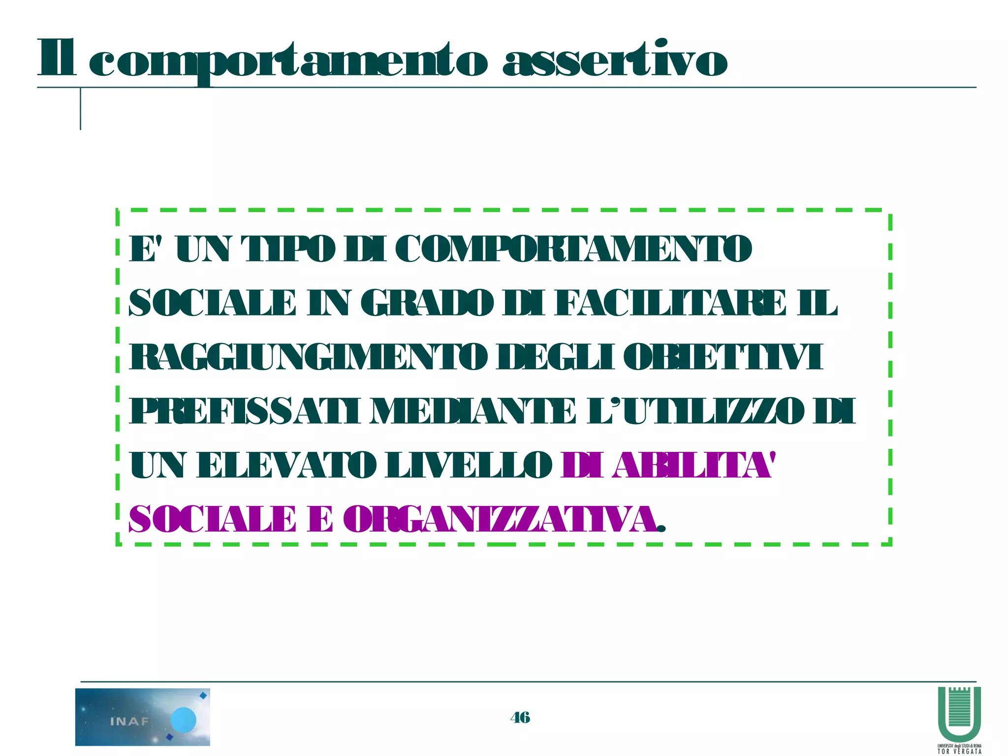 46
E' UN TIPODI COMPORTAMENTO
SOCIALE IN GRADODI FACILITARE IL
RAGGIUNGIMENTODEGLI OBIETTIVI
PREFISSATI MEDIANTE L’UTILIZZODI
UN ELEVATOLIVELLO DI ABILITA'
SOCIALE E ORGANIZZATIVA.
Il comportamento assertivo
 