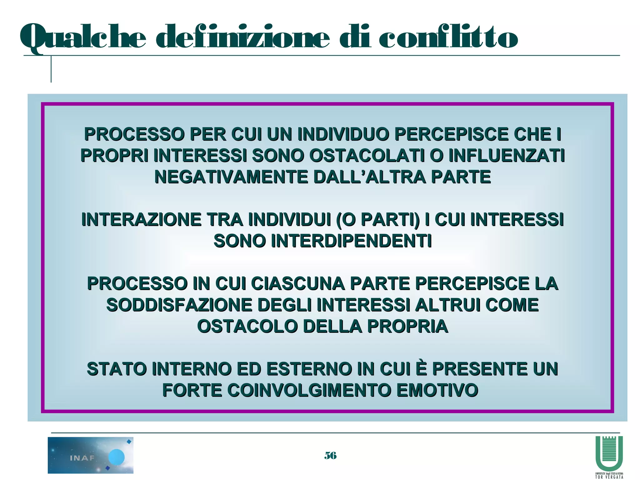 56
PROCESSO PER CUI UN INDIVIDUO PERCEPISCE CHE IPROCESSO PER CUI UN INDIVIDUO PERCEPISCE CHE I
PROPRI INTERESSI SONO OSTACOLATI O INFLUENZATIPROPRI INTERESSI SONO OSTACOLATI O INFLUENZATI
NEGATIVAMENTE DALL’ALTRA PARTENEGATIVAMENTE DALL’ALTRA PARTE
INTERAZIONE TRA INDIVIDUI (O PARTI) I CUI INTERESSIINTERAZIONE TRA INDIVIDUI (O PARTI) I CUI INTERESSI
SONO INTERDIPENDENTISONO INTERDIPENDENTI
PROCESSO IN CUI CIASCUNA PARTE PERCEPISCE LAPROCESSO IN CUI CIASCUNA PARTE PERCEPISCE LA
SODDISFAZIONE DEGLI INTERESSI ALTRUI COMESODDISFAZIONE DEGLI INTERESSI ALTRUI COME
OSTACOLO DELLA PROPRIAOSTACOLO DELLA PROPRIA
STATO INTERNO ED ESTERNO IN CUI È PRESENTE UNSTATO INTERNO ED ESTERNO IN CUI È PRESENTE UN
FORTE COINVOLGIMENTO EMOTIVOFORTE COINVOLGIMENTO EMOTIVO
Qualche definizione di conflitto
 