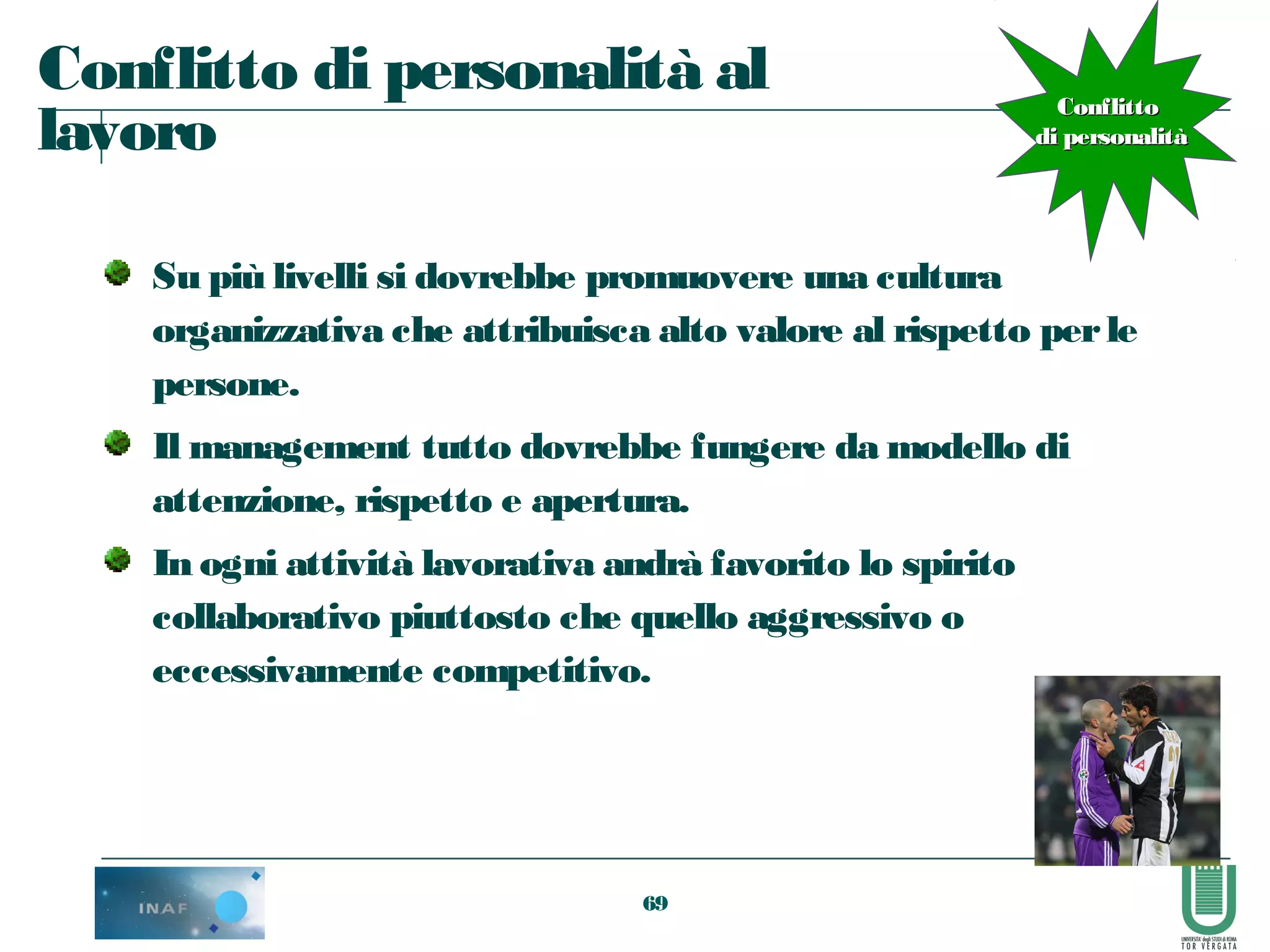 69
Conflitto di personalità al
lavoro
Su più livelli si dovrebbe promuovere una cultura
organizzativa che attribuisca alto valore al rispetto perle
persone.
Il management tutto dovrebbe fungere da modello di
attenzione, rispetto e apertura.
In ogni attività lavorativa andrà favorito lo spirito
collaborativo piuttosto che quello aggressivo o
eccessivamente competitivo.
ConflittoConflitto
di personalitàdi personalità
 