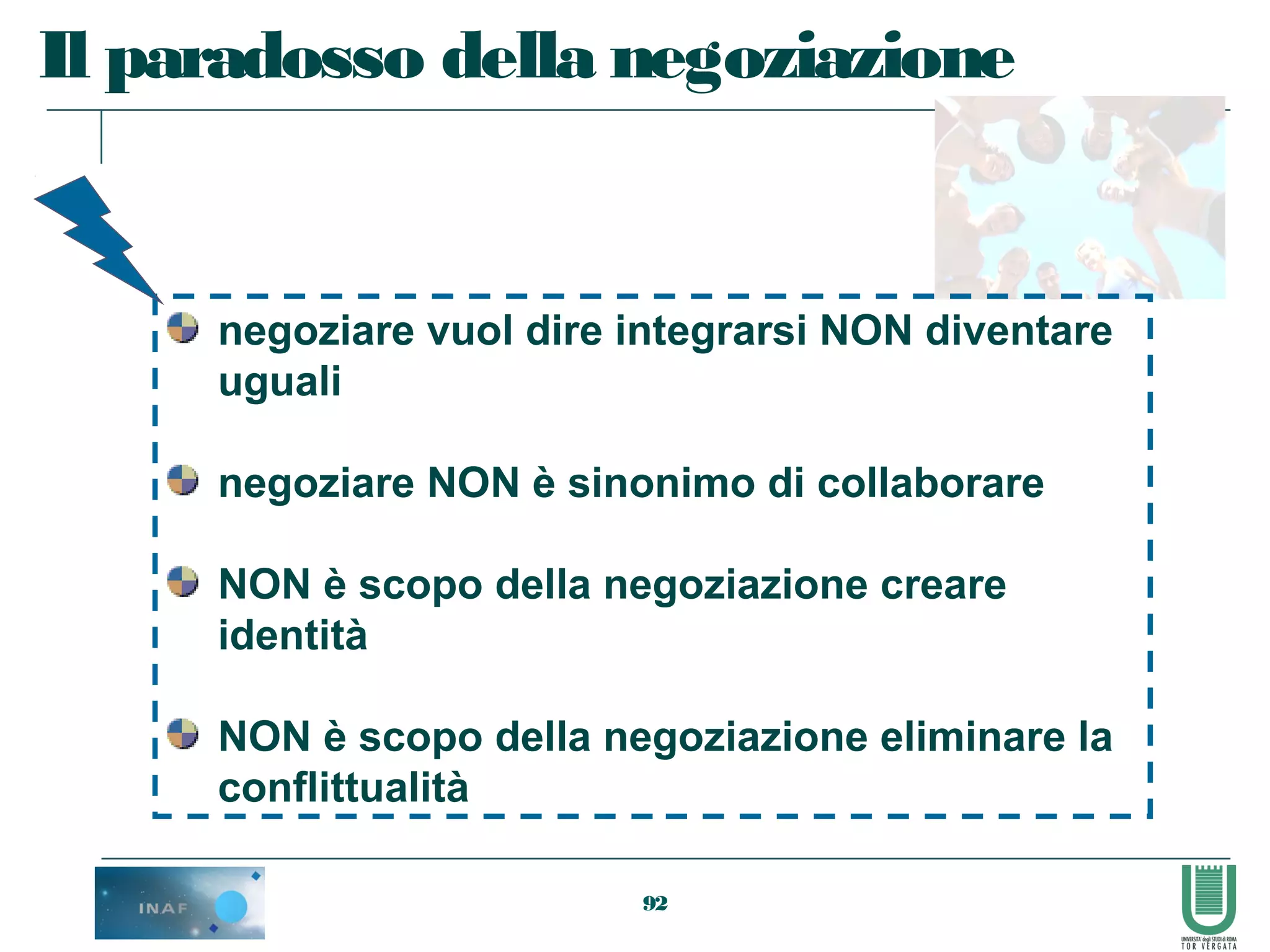 92
Il paradosso della negoziazione
negoziare vuol dire integrarsi NON diventare
uguali
negoziare NON è sinonimo di collaborare
NON è scopo della negoziazione creare
identità
NON è scopo della negoziazione eliminare la
conflittualità
 