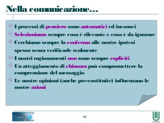 13
 I processi di pensiero sono automatici ed inconsci
 Selezioniamo sempre cosa è rilevante e cosa è da ignorare
 Cerchiamo sempre la conferma alle nostre ipotesi
spesso senza verificarle realmente
 I nostri ragionamenti non sono sempre espliciti
 Un atteggiamento di chiusura può compromettere la
comprensione del messaggio
 Le nostre opinioni (anche pre-costituite) influenzano le
nostre azioni
Nella comunicazione…
 