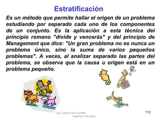 Estratificación Es un método que permite hallar el origen de un problema estudiando por separado cada uno de los componentes de un conjunto. Es la aplicación a esta técnica del principio romano "divide y vencerás" y del principio de Management que dice: "Un gran problema no es nunca un problema único, sino la suma de varios pequeños problemas". A veces, al analizar separado las partes del problema, se observa que la causa u origen está en un problema pequeño. Ing. Carlos Parra Carrillo  Ingeniero Industrial 