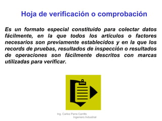 Hoja de verificación o comprobación Es un formato especial constituido para colectar datos fácilmente, en la que todos los artículos o factores necesarios son previamente establecidos y en la que los records de pruebas, resultados de inspección o resultados de operaciones son fácilmente descritos con marcas utilizadas para verificar. Ing. Carlos Parra Carrillo  Ingeniero Industrial 