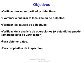 Objetivos Verificar o examinar artículos defectivos. Examinar o analizar la localización de defectos. Verificar las causas de defectivos. Verificación y análisis de operaciones (A esta última puede llamársele lista de verificación) Para obtener datos. Para propósitos de inspección Ing. Carlos Parra Carrillo  Ingeniero Industrial 