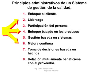 Enfoque al cliente. Liderazgo Participación del personal. Enfoque basado en los procesos Gestión basada en sistemas Mejora continua Toma de decisiones basada en hechos Relación mutuamente beneficiosa con el proveedor. Principios administrativos de un Sistema de gestión de la calidad . Ing. Carlos Parra Carrillo  Ingeniero Industrial 