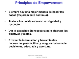 Principios de Empowerment Siempre hay una mejor manera de hacer las cosas (mejoramiento continuo). Tratar a los colaboradores con dignidad y respecto. Dar la capacitación necesaria para alcanzar los objetivos y metas. Proveer la información y herramientas necesarias para facilitar y asegurar la toma de decisiones, adecuada y oportuna. Ing. Carlos Parra Carrillo  Ingeniero Industrial 