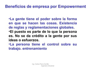 Beneficios de empresa por Empowerment La gente tiene el poder sobre la forma en que se hacen las cosas. Existencia de reglas y reglamentaciones globales.  El puesto es parte de lo que la persona es. No se da crédito a la gente por sus ideas o esfuerzos.  La persona tiene el control sobre su trabajo. entrenamiento Ing. Carlos Parra Carrillo  Ingeniero Industrial 