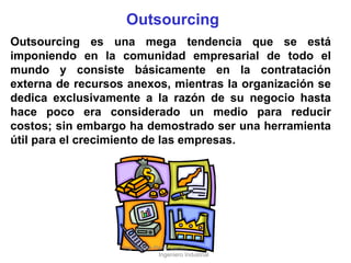 Outsourcing Outsourcing es una mega tendencia que se está imponiendo en la comunidad empresarial de todo el mundo y consiste básicamente en la contratación externa de recursos anexos, mientras la organización se dedica exclusivamente a la razón de su negocio hasta hace poco era considerado un medio para reducir costos; sin embargo ha demostrado ser una herramienta útil para el crecimiento de las empresas. Ing. Carlos Parra Carrillo  Ingeniero Industrial 