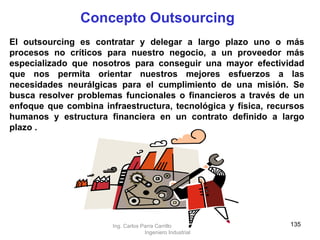 El outsourcing es contratar y delegar a largo plazo uno o más procesos no críticos para nuestro negocio, a un proveedor más especializado que nosotros para conseguir una mayor efectividad que nos permita orientar nuestros mejores esfuerzos a las necesidades neurálgicas para el cumplimiento de una misión. Se busca resolver problemas funcionales o financieros a través de un enfoque que combina infraestructura, tecnológica y física, recursos humanos y estructura financiera en un contrato definido a largo plazo   . Concepto Outsourcing Ing. Carlos Parra Carrillo  Ingeniero Industrial 