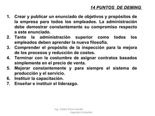 14 PUNTOS  DE DEMING  Crear y publicar un enunciado de objetivos y propósitos de la empresa para todos los empleados. La administración debe demostrar constantemente su compromiso respecto a este enunciado. Tanto la administración superior como todos los empleados deben aprender la nueva filosofía. Comprender el propósito de la inspección para la mejora de los procesos y reducción de costos. Terminar con la costumbre de asignar contratos basados simplemente en el precio de venta. Mejorar constantemente y para siempre el sistema de producción y el servicio. Instituir la capacitación. Enseñar e instituir el liderazgo. Ing. Carlos Parra Carrillo  Ingeniero Industrial 