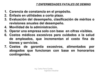 7 ENFERMEDADES FATALES DE DEMING Carencia de constancia en el propósito. Énfasis en utilidades a corto plazo. Evaluación del desempeño, clasificación de méritos o revisiones anuales del desempeño. Movilidad de la administración. Operar una empresa solo con base  en cifras visibles. Costos médicos excesivos para cuidados a la salud de empleados, que incrementan el costo fina de bienes y servicios. Costos de garantía excesivos, alimentados por abogados que funcionan con base en honorarios contingentes. Ing. Carlos Parra Carrillo  Ingeniero Industrial 