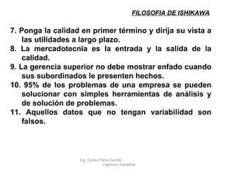 FILOSOFIA DE ISHIKAWA 7. Ponga la calidad en primer término y dirija su vista a las utilidades a largo plazo. 8. La mercadotecnia es la entrada y la salida de la calidad. 9. La gerencia superior no debe mostrar enfado cuando sus subordinados le presenten hechos. 10. 95% de los problemas de una empresa se pueden solucionar con simples herramientas de análisis y de solución de problemas. 11. Aquellos datos que no tengan variabilidad son falsos. Ing. Carlos Parra Carrillo  Ingeniero Industrial 