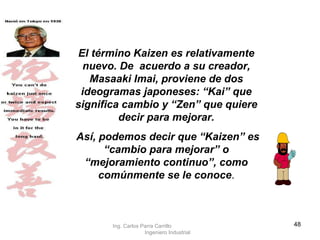 El término Kaizen es relativamente nuevo. De  acuerdo a su creador, Masaaki Imai, proviene de dos ideogramas japoneses: “Kai” que significa cambio y “Zen” que quiere decir para mejorar. Así, podemos decir que “Kaizen” es “cambio para mejorar” o “mejoramiento continuo”, como comúnmente se le conoce . Ing. Carlos Parra Carrillo  Ingeniero Industrial 