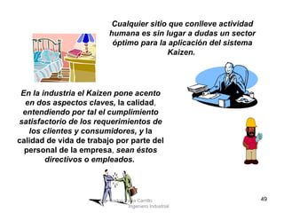 Cualquier sitio que conlleve actividad humana es sin lugar a dudas un sector óptimo para la aplicación del sistema Kaizen.   En la industria el Kaizen pone acento en dos aspectos claves,  la calidad ,  entendiendo por tal el cumplimiento satisfactorio de los requerimientos de los clientes y consumidores, y   la calidad de vida de trabajo por parte del personal de la empresa ,  sean éstos directivos o empleados.   Ing. Carlos Parra Carrillo  Ingeniero Industrial 