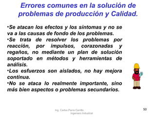Se atacan los efectos y los síntomas y no se va a las causas de fondo de los problemas. Se trata de resolver los problemas por reacción, por impulsos, corazonadas y regaños, no mediante un plan de solución soportado en métodos y herramientas de análisis. Los esfuerzos son aislados, no hay mejora continua. No se ataca lo realmente importante, sino más bien aspectos o problemas secundarios. Errores comunes en la solución de problemas de producción y Calidad. Ing. Carlos Parra Carrillo  Ingeniero Industrial 