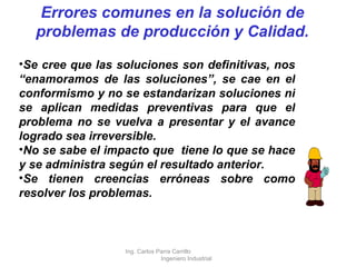 Se cree que las soluciones son definitivas, nos “enamoramos de las soluciones”, se cae en el conformismo y no se estandarizan soluciones ni se aplican medidas preventivas para que el problema no se vuelva a presentar y el avance logrado sea irreversible. No se sabe el impacto que  tiene lo que se hace y se administra según el resultado anterior. Se tienen creencias erróneas sobre como resolver los problemas. Errores comunes en la solución de problemas de producción y Calidad. Ing. Carlos Parra Carrillo  Ingeniero Industrial 