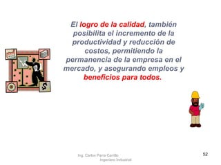 El  logro de la calidad , también posibilita el incremento de la productividad y reducción de costos, permitiendo la permanencia de la empresa en el mercado, y asegurando empleos y  beneficios para todos.   Ing. Carlos Parra Carrillo  Ingeniero Industrial 