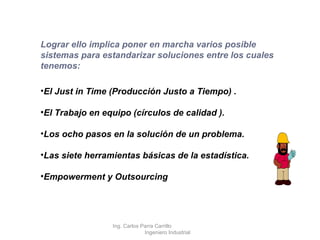 Lograr ello implica poner en marcha varios posible sistemas para estandarizar soluciones entre los cuales tenemos: El Just in Time (Producción Justo a Tiempo) . El Trabajo en equipo (círculos de calidad ). Los ocho pasos en la solución de un problema. Las siete herramientas básicas de la estadística. Empowerment y Outsourcing Ing. Carlos Parra Carrillo  Ingeniero Industrial 