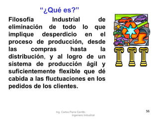 Filosofía Industrial de eliminación de todo lo que implique desperdicio en el proceso de producción, desde las compras hasta la distribución ,  y al logro de un sistema de producción ágil y suficientemente flexible que dé cabida a las fluctuaciones en los pedidos de los clientes. “ ¿Qué es?” Ing. Carlos Parra Carrillo  Ingeniero Industrial 