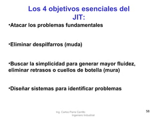 Atacar los problemas fundamentales  Eliminar despilfarros (muda) Buscar la simplicidad para generar mayor fluidez, eliminar retrasos o cuellos de botella (mura) Diseñar sistemas para identificar problemas   Los 4 objetivos esenciales del JIT: Ing. Carlos Parra Carrillo  Ingeniero Industrial 