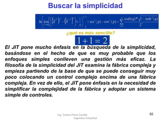 Buscar la simplicidad ¿qué es más sencillo? El JIT pone mucho énfasis en la búsqueda de la simplicidad, basándose en el hecho de que es muy probable que los enfoques simples conlleven una gestión más eficaz. La filosofía de la simplicidad del JIT examina la fábrica compleja y empieza partiendo de la base de que se puede conseguir muy poco colocando un control complejo encima de una fábrica compleja. En vez de ello, el JIT pone énfasis en la necesidad de simplificar la complejidad de la fábrica y adoptar un sistema simple de controles.   Ing. Carlos Parra Carrillo  Ingeniero Industrial 