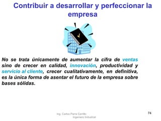 Contribuir a desarrollar y perfeccionar la empresa No se trata únicamente de aumentar la cifra de  ventas  sino de crecer en calidad,  innovación , productividad y  servicio al cliente , crecer cualitativamente, en definitiva, es la única forma de asentar el futuro de la empresa sobre bases sólidas.   Ing. Carlos Parra Carrillo  Ingeniero Industrial 