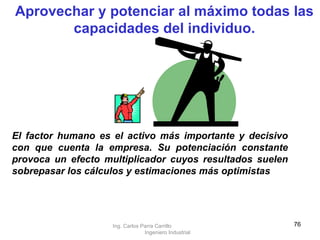 Aprovechar y potenciar al máximo todas las capacidades del individuo. El factor humano es el activo más importante y decisivo con que cuenta la empresa. Su potenciación constante provoca un efecto multiplicador cuyos resultados suelen sobrepasar los cálculos y estimaciones más optimistas   Ing. Carlos Parra Carrillo  Ingeniero Industrial 