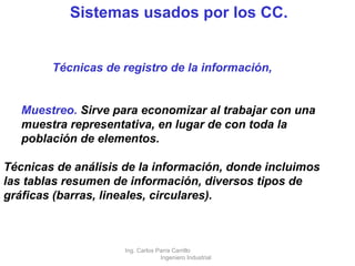 Sistemas usados por los CC. Técnicas de registro de la información, Muestreo.  Sirve para economizar al trabajar con una muestra representativa, en lugar de con toda la población de elementos.  Técnicas de análisis de la información, donde incluimos las tablas resumen de información, diversos tipos de gráficas (barras, lineales, circulares). Ing. Carlos Parra Carrillo  Ingeniero Industrial 