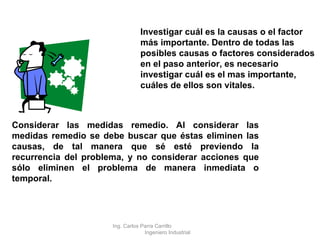 Investigar cuál es la causas o el factor más importante. Dentro de todas las posibles causas o factores considerados en el paso anterior, es necesario investigar cuál es el mas importante, cuáles de ellos son vitales. Considerar las medidas remedio. Al considerar las medidas remedio se debe buscar que éstas eliminen las causas, de tal manera que sé esté previendo la recurrencia del problema, y no considerar acciones que sólo eliminen el problema de manera inmediata o temporal.   Ing. Carlos Parra Carrillo  Ingeniero Industrial 