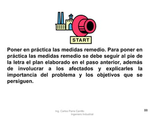 Poner en práctica las medidas remedio. Para poner en práctica las medidas remedio se debe seguir al pie de la letra el plan elaborado en el paso anterior, además de involucrar a los afectados y explicarles la importancia del problema y los objetivos que se persiguen. Ing. Carlos Parra Carrillo  Ingeniero Industrial 