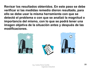 Revisar los resultados obtenidos. En este paso se debe verificar si las medidas remedio dieron resultado, para ello se debe usar la misma herramienta con que se detectó el problema o con que se analizó la magnitud o importancia del mismo, con lo que se podrá tener una imagen objetiva de la situación antes y después de las modificaciones. Ing. Carlos Parra Carrillo  Ingeniero Industrial 