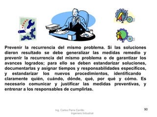 Prevenir la recurrencia del mismo problema. Si las soluciones dieron resultado se debe generalizar las medidas remedio y prevenir la recurrencia del mismo problema o de garantizar los avances logrados; para ello se deben estandarizar soluciones, documentarlas y asignar tiempos y responsabilidades específicos, y estandarizar los nuevos procedimientos, identificando  claramente quién, cuándo, dónde, qué, por qué y cómo. Es necesario comunicar y justificar las medidas preventivas, y entrenar a los responsables de cumplirlas. Ing. Carlos Parra Carrillo  Ingeniero Industrial 