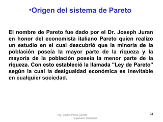 El nombre de Pareto fue dado por el Dr. Joseph Juran en honor del economista italiano Pareto quien realizo un estudio en el cual descubrió que la minoría de la población poseía la mayor parte de la riqueza y la mayoría de la población poseía la menor parte de la riqueza. Con esto estableció la llamada "Ley de Pareto" según la cual la desigualdad económica es inevitable en cualquier sociedad.   Origen del sistema de Pareto Ing. Carlos Parra Carrillo  Ingeniero Industrial 