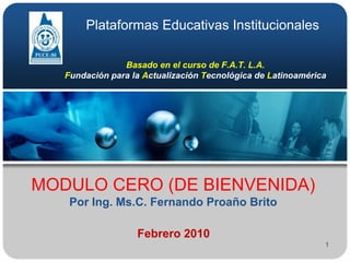 1 Plataformas Educativas Institucionales Basado en el curso de F.A.T. L.A.Fundación para la Actualización Tecnológica deLatinoamérica MODULO CERO (DE BIENVENIDA) Por Ing. Ms.C. Fernando Proaño Brito Febrero 2010 