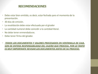 RECOMENDACIONES
• Debe estar bien emitido, es decir, estar fechado para el momento de la
presentación.
• 30 días de emisión.
• La revalidación debe estar efectuada por el girador
• La cantidad numeral debe coincidir a la cantidad literal.
• No debe tener enmendaduras.
• Debe tener firma del girador.
• TODOS LOS DOCUMENTOS Y VALORES PROCESADOS EN VENTANILLA DE CAJA,
SON DE ENTERA RESPONSABILIDAD DEL CAJERO QUE PROCESA, POR LO TANTO
ES MUY IMPORTANTE REVISAR LOS DOCUMENTOS ANTES DE SU PROCESO.
 