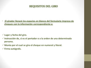 REQUISITOS DEL GIRO
• El girador llenará los espacios en blanco del formulario impreso de
cheques con la información correspondiente a:
Lugar y fecha del giro.
Instrucción de, si es el portador o a la orden de una determinada
persona.
Monto por el cual se gira el cheque en numeral y literal.
Firma autógrafa.
 