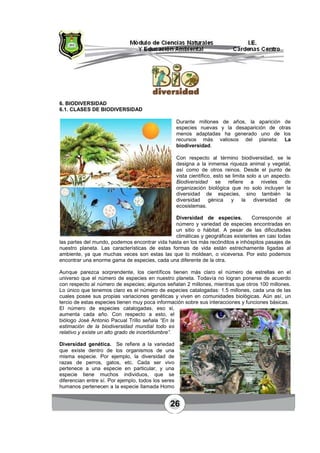 26
6. BIODIVERSIDAD
6.1. CLASES DE BIODIVERSIDAD
Durante millones de años, la aparición de
especies nuevas y la desaparición de otras
menos adaptadas ha generado uno de los
recursos más valiosos del planeta: La
biodiversidad.
Con respecto al término biodiversidad, se le
designa a la inmensa riqueza animal y vegetal,
así como de otros reinos. Desde el punto de
vista científico, esto se limita solo a un aspecto.
Biodiversidad se refiere a niveles de
organización biológica que no solo incluyen la
diversidad de especies, sino también la
diversidad génica y la diversidad de
ecosistemas.
Diversidad de especies. Corresponde al
número y variedad de especies encontradas en
un sitio o hábitat. A pesar de las dificultades
climáticas y geográficas existentes en casi todas
las partes del mundo, podemos encontrar vida hasta en los más recónditos e inhóspitos pasajes de
nuestro planeta. Las características de estas formas de vida están estrechamente ligadas al
ambiente, ya que muchas veces son estas las que lo moldean, o viceversa. Por esto podemos
encontrar una enorme gama de especies, cada una diferente de la otra.
Aunque parezca sorprendente, los científicos tienen más claro el número de estrellas en el
universo que el número de especies en nuestro planeta. Todavía no logran ponerse de acuerdo
con respecto al número de especies; algunos señalan 2 millones, mientras que otros 100 millones.
Lo único que tenemos claro es el número de especies catalogadas: 1.5 millones, cada una de las
cuales posee sus propias variaciones genéticas y viven en comunidades biológicas. Aún así, un
tercio de estas especies tienen muy poca información sobre sus interacciones y funciones básicas.
El número de especies catalogadas, eso si,
aumenta cada año. Con respecto a esto, el
biólogo José Antonio Pacual Trillo señala “En la
estimación de la biodiversidad mundial todo es
relativo y existe un alto grado de incertidumbre”.
Diversidad genética. Se refiere a la variedad
que existe dentro de los organismos de una
misma especie. Por ejemplo, la diversidad de
razas de perros, gatos, etc. Cada ser vivo
pertenece a una especie en particular, y una
especie tiene muchos individuos, que se
diferencian entre sí. Por ejemplo, todos los seres
humanos pertenecen a la especie llamada Homo
 