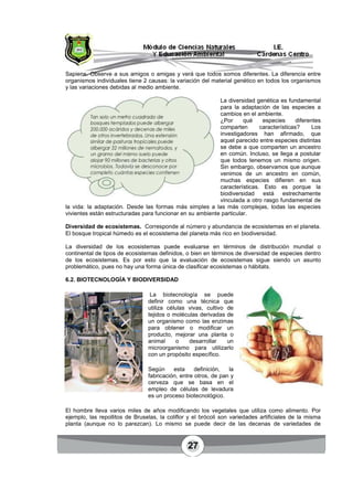 27
Sapiens. Observe a sus amigos o amigas y verá que todos somos diferentes. La diferencia entre
organismos individuales tiene 2 causas: la variación del material genético en todos los organismos
y las variaciones debidas al medio ambiente.
La diversidad genética es fundamental
para la adaptación de las especies a
cambios en el ambiente.
¿Por qué especies diferentes
comparten características? Los
investigadores han afirmado, que
aquel parecido entre especies distintas
se debe a que comparten un ancestro
en común. Incluso, se llega a postular
que todos tenemos un mismo origen.
Sin embargo, observamos que aunque
venimos de un ancestro en común,
muchas especies difieren en sus
características. Esto es porque la
biodiversidad está estrechamente
vinculada a otro rasgo fundamental de
la vida: la adaptación. Desde las formas más simples a las más complejas, todas las especies
vivientes están estructuradas para funcionar en su ambiente particular.
Diversidad de ecosistemas. Corresponde al número y abundancia de ecosistemas en el planeta.
El bosque tropical húmedo es el ecosistema del planeta más rico en biodiversidad.
La diversidad de los ecosistemas puede evaluarse en términos de distribución mundial o
continental de tipos de ecosistemas definidos, o bien en términos de diversidad de especies dentro
de los ecosistemas. Es por esto que la evaluación de ecosistemas sigue siendo un asunto
problemático, pues no hay una forma única de clasificar ecosistemas o hábitats.
6.2. BIOTECNOLOGÍA Y BIODIVERSIDAD
La biotecnología se puede
definir como una técnica que
utiliza células vivas, cultivo de
tejidos o moléculas derivadas de
un organismo como las enzimas
para obtener o modificar un
producto, mejorar una planta o
animal o desarrollar un
microorganismo para utilizarlo
con un propósito específico.
Según esta definición, la
fabricación, entre otros, de pan y
cerveza que se basa en el
empleo de células de levadura
es un proceso biotecnológico.
El hombre lleva varios miles de años modificando los vegetales que utiliza como alimento. Por
ejemplo, las repollitos de Bruselas, la coliflor y el brócoli son variedades artificiales de la misma
planta (aunque no lo parezcan). Lo mismo se puede decir de las decenas de variedades de
 