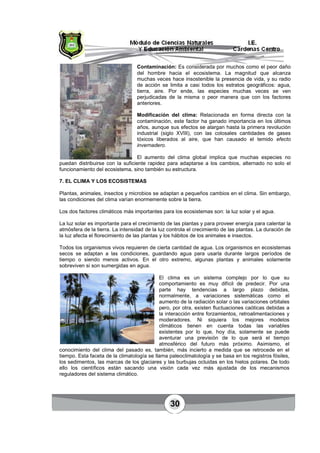 30
Contaminación: Es considerada por muchos como el peor daño
del hombre hacia el ecosistema. La magnitud que alcanza
muchas veces hace insostenible la presencia de vida, y su radio
de acción se limita a casi todos los estratos geográficos: agua,
tierra, aire. Por ende, las especies muchas veces se ven
perjudicadas de la misma o peor manera que con los factores
anteriores.
Modificación del clima: Relacionada en forma directa con la
contaminación, este factor ha ganado importancia en los últimos
años, aunque sus efectos se alargan hasta la primera revolución
industrial (siglo XVIII), con las colosales cantidades de gases
tóxicos liberados al aire, que han causado el temido efecto
invernadero.
El aumento del clima global implica que muchas especies no
puedan distribuirse con la suficiente rapidez para adaptarse a los cambios, alternado no solo el
funcionamiento del ecosistema, sino también su estructura.
7. EL CLIMA Y LOS ECOSISTEMAS
Plantas, animales, insectos y microbios se adaptan a pequeños cambios en el clima. Sin embargo,
las condiciones del clima varían enormemente sobre la tierra.
Los dos factores climáticos más importantes para los ecosistemas son: la luz solar y el agua.
La luz solar es importante para el crecimiento de las plantas y para proveer energía para calentar la
atmósfera de la tierra. La intensidad de la luz controla el crecimiento de las plantas. La duración de
la luz afecta el florecimiento de las plantas y los hábitos de los animales e insectos.
Todos los organismos vivos requieren de cierta cantidad de agua. Los organismos en ecosistemas
secos se adaptan a las condiciones, guardando agua para usarla durante largos períodos de
tiempo o siendo menos activos. En el otro extremo, algunas plantas y animales solamente
sobreviven si son sumergidas en agua.
El clima es un sistema complejo por lo que su
comportamiento es muy difícil de predecir. Por una
parte hay tendencias a largo plazo debidas,
normalmente, a variaciones sistemáticas como el
aumento de la radiación solar o las variaciones orbitales
pero, por otra, existen fluctuaciones caóticas debidas a
la interacción entre forzamientos, retroalimentaciones y
moderadores. Ni siquiera los mejores modelos
climáticos tienen en cuenta todas las variables
existentes por lo que, hoy día, solamente se puede
aventurar una previsión de lo que será el tiempo
atmosférico del futuro más próximo. Asimismo, el
conocimiento del clima del pasado es, también, más incierto a medida que se retrocede en el
tiempo. Esta faceta de la climatología se llama paleoclimatología y se basa en los registros fósiles,
los sedimentos, las marcas de los glaciares y las burbujas ocluidas en los hielos polares. De todo
ello los científicos están sacando una visión cada vez más ajustada de los mecanismos
reguladores del sistema climático.
 