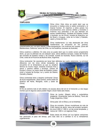 32
TEMPLADOS
Clima chino: Este clima se podrá decir que se
encuentra a medias entre el cálido continental y el
tropical lluvioso. Si viajamos a estos países nos
encontraremos unos veranos cálidos y húmedos e
inviernos muy parecidos a los que disfrutan los
países mediterráneos. (Sudeste de Estados Unidos
y Australia, sur de China), noreste de Argentina, sur
de Brasil y Uruguay, norte de la India y Pakistán,
Japón y Corea del Sur).
Clima mediterráneo: Lo más destacado del clima
mediterráneo se encuentra en los veranos,
caracterizados por una gran sequia y altas temperaturas. Los inviernos son suaves. (Zona del
Mediterráneo, California, centro de Chile, sur de Sudáfrica, suroeste de Australia)
Clima oceánico o atlántico: En esta zona se puede decir que no existe verano propiamente
dicho, ya que no disfrutan de una estación seca. (Zona atlántica europea, costas del Pacífico
del noroeste de Estados Unidos y de Canadá, sureste de Australia, Nueva Zelanda, sur de
Chile, costa de la Provincia de Buenos Aires, Argentina.
Clima continental: Se caracteriza por tener bien definidas las cuatro estaciones. La principal
diferencia con los otros climas templados se
encuentra en la temperatura ya que su amplitud
térmica es mucho mayor, teniendo inviernos fríos y
secos y veranos cálidos y lluviosos. (Centro de
Europa y China y la mayor parte de Estados Unidos,
norte y noreste de Europa, sur y centro de Siberia,
Canadá y Alaska)
Clima continental árido o desierto continental: Zonas
de lluvia insignificante. (Asia Central, centro-oeste de
América del Norte, Mongolia, norte y oeste de
China).
FRÍOS
El frío es extremo todo el año debido a la escasa altura del sol en el horizonte y a las largas
noches que en algunos casos pueden llegar a durar hasta seis meses.
Clima de tundra: (Región ártica y subantártica
subglaciar, Groenlandia, parte de Siberia), Tierra del
Fuego (Argentina, Chile)
Clima polar: (En el Ártico y en la Antártida).
Clima de montaña: (Zonas montañosas de más de
3.500 metros de altura, cerca del ecuador terrestre,
de unos 2.000 ó 1.500 m. en las zonas templadas, y
menos de 1.000 m. en regiones frías).
Estas clases de climas con sus ligeras variaciones
han perdurado al paso del tiempo, pero todo esto va a cambiar si no lo remediamos
urgentemente.
 