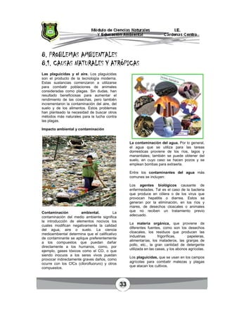 33
8.8.8.8. PROBLEMAS AMBIENTALESPROBLEMAS AMBIENTALESPROBLEMAS AMBIENTALESPROBLEMAS AMBIENTALES
8.1.8.1.8.1.8.1. CAUSAS NATURALES Y ATRÓPICASCAUSAS NATURALES Y ATRÓPICASCAUSAS NATURALES Y ATRÓPICASCAUSAS NATURALES Y ATRÓPICAS
Las plaguicidas y el aire. Los plaguicidas
son el producto de la tecnología moderna.
Estas sustancias comenzaron a utilizarse
para combatir poblaciones de animales
consideradas como plagas. Sin dudas, han
resultado beneficiosas para aumentar el
rendimiento de las cosechas, pero también
incrementaron la contaminación del aire, del
suelo y de los alimentos. Estos problemas
han planteado la necesidad de buscar otros
métodos más naturales para la lucha contra
las plagas.
Impacto ambiental y contaminación
Contaminación ambiental. La
contaminación del medio ambiente significa
la introducción de elementos nocivos los
cuales modifican negativamente la calidad
del agua, aire o suelo. La ciencia
medioambiental determina que el calificativo
de contaminante se aplique preferentemente
a los compuestos que puedan dañar
directamente a los humanos, como, por
ejemplo, gases tóxicos como el CO, o que
siendo inocuos a los seres vivos puedan
provocar indirectamente graves daños, como
ocurre con los CfCs (cllorofluoruro) y otros
compuestos.
La contaminación del agua. Por lo general,
el agua que se utiliza para las tareas
domesticas proviene de los ríos, lagos y
manantiales; también se puede obtener del
suelo, en cuyo caso se hacen pozos y se
emplean bombas para extraerla.
Entre los contaminantes del agua más
comunes se incluyen:
Los agentes biológicos causante de
enfermedades. Tal es el caso de la bacteria
que produce en cólera o de los virus que
provocan hepatitis o diarrea. Estos se
generan por la eliminación, en los ríos y
mares, de desechos cloacales o animales
que no reciben un tratamiento previo
adecuado.
La materia orgánica, que proviene de
diferentes fuentes, como son los desechos
cloacales, los residuos que producen las
industrias frigoríficas, papeleras,
alimentarías, los mataderos, las granjas de
pollo, etc., la gran cantidad de detergente
utilizada en las casas, y los abonos agrícolas.
Los plaguicidas, que se usan en los campos
agrícolas para combatir malezas y plagas
que atacan los cultivos.
 