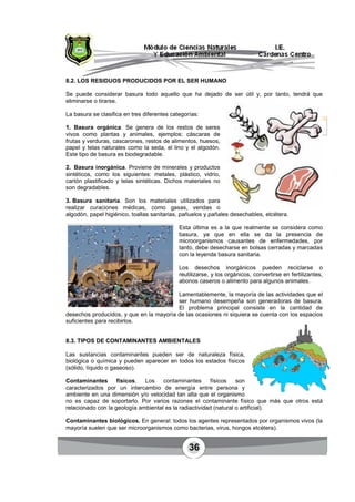 36
8.2. LOS RESIDUOS PRODUCIDOS POR EL SER HUMANO
Se puede considerar basura todo aquello que ha dejado de ser útil y, por tanto, tendrá que
eliminarse o tirarse.
La basura se clasifica en tres diferentes categorías:
1. Basura orgánica. Se genera de los restos de seres
vivos como plantas y animales, ejemplos: cáscaras de
frutas y verduras, cascarones, restos de alimentos, huesos,
papel y telas naturales como la seda, el lino y el algodón.
Este tipo de basura es biodegradable.
2. Basura inorgánica. Proviene de minerales y productos
sintéticos, como los siguientes: metales, plástico, vidrio,
cartón plastificado y telas sintéticas. Dichos materiales no
son degradables.
3. Basura sanitaria. Son los materiales utilizados para
realizar curaciones médicas, como gasas, vendas o
algodón, papel higiénico, toallas sanitarias, pañuelos y pañales desechables, etcétera.
Esta última es a la que realmente se considera como
basura, ya que en ella se da la presencia de
microorganismos causantes de enfermedades, por
tanto, debe desecharse en bolsas cerradas y marcadas
con la leyenda basura sanitaria.
Los desechos inorgánicos pueden reciclarse o
reutilizarse, y los orgánicos, convertirse en fertilizantes,
abonos caseros o alimento para algunos animales.
Lamentablemente, la mayoría de las actividades que el
ser humano desempeña son generadoras de basura.
El problema principal consiste en la cantidad de
desechos producidos, y que en la mayoría de las ocasiones ni siquiera se cuenta con los espacios
suficientes para recibirlos.
8.3. TIPOS DE CONTAMINANTES AMBIENTALES
Las sustancias contaminantes pueden ser de naturaleza física,
biológica o química y pueden aparecer en todos los estados físicos
(sólido, líquido o gaseoso).
Contaminantes físicos. Los contaminantes físicos son
caracterizados por un intercambio de energía entre persona y
ambiente en una dimensión y/o velocidad tan alta que el organismo
no es capaz de soportarlo. Por varios razones el contaminante físico que más que otros está
relacionado con la geología ambiental es la radiactividad (natural o artificial).
Contaminantes biológicos. En general: todos los agentes representados por organismos vivos (la
mayoría suelen que ser microorganismos como bacterias, virus, hongos etcétera).
Basura
orgánica.
 