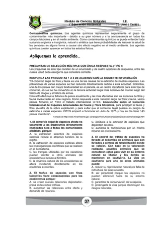 37
Contaminantes químicos. Los agentes químicos representan seguramente el grupo de
contaminantes más importante - debido a su gran número y a la omnipresencia en todos los
campos laborales y en el medio ambiente. Como contaminantes químicos se puede entender toda
sustancia orgánica e inorgánica, natural o sintética que tiene probabilidades de lesionar la salud de
las personas en alguna forma o causar otro efecto negativo en el medio ambiente. Los agentes
químicos pueden aparecer en todos los estados físicos.
Apliquemos lo aprendido…
PREGUNTAS DE SELECCIÓN MÚLTIPLE CON ÚNICA RESPUESTA. (TIPO I)
Las preguntas de este tipo constan de un enunciado y de cuatro opciones de respuesta, entre las
cuales usted debe escoger la que considere correcta.
RESPONDA LAS PREGUNTAS 1 A 4 DE ACUERDO CON LA SIGUIENTE INFORMACIÓN
"El comercio ilegal de flora y fauna es una de las causas de la extinción de muchas especies. Las
poblaciones de varias especies se han reducido drásticamente debido a esta actividad. Colombia,
uno de los países con mayor biodiversidad en el planeta, es un centro importante para este tipo de
comercio, el cual se ha convertido en la tercera actividad ilegal más lucrativa del mundo luego del
tráfico de drogas y el tráfico de armas.
Esta actividad mueve billones de pesos anualmente y las más afectadas son las especies de flora y
fauna involucradas en este negocio. Como respuesta a este comercio ilegal de flora y fauna, varios
países firmaron en 1973 el tratado internacional CITES, Convención sobre el Comercio
Internacional de Especies Amenazadas de Fauna y Flora Silvestres, para proteger la fauna y
flora silvestre de la sobre explotación y para evitar que el comercio ilegal pusiera en peligro de
extinción a varias especies. CITES empezó a funcionar en Julio de 1975 y hoy en día tiene 143
países miembros”.
Tomado de http://web.minambiente.gov.co/biogeo/menu/biodiversidad/especies/comercioilegal.htm
1. El comercio ilegal de especies afecta no
solamente a los organismos directamente
implicados sino a todas las comunidades
aledañas, porque:
A. la extracción selectiva de especies
exóticas reduce el atractivo turístico de la
región.
B. la extracción de especies exóticas altera
las investigaciones científicas que se realicen
en el ecosistema.
C. las trampas utilizadas por los cazadores
pueden afectar a otros animales del
ecosistema e incluso al hombre.
D. la dinámica natural de los ecosistemas se
altera incidiendo directamente en los
equilibrios existentes.
2. El tráfico de especies con fines
lucrativos tiene consecuencias para los
ecosistemas porque:
A. se crean nuevas relaciones depredador-
presa en las redes tróficas.
B. aumentan las relaciones entre oferta y
demanda de recursos.
C. conduce a la extinción de especies que
dependen de ellos.
D. aumenta la competencia por un mismo
recurso en el ecosistema.
3. El control del tráfico de especies ha
llevado al decomiso de animales que son
llevados a centros de rehabilitación donde
se valoran. Con base en la valoración
realizada, aquellos animales que se
consideran aptos para vivir en su entorno
natural se liberan y los demás se
mantienen en cautiverio. La vida en
cautiverio para uno de estos animales
puede:
A. reducir su reproducción natural por falta de
individuos del sexo opuesto.
B. ser perjudicial porque las especies no
pueden sobrevivir fuera de su entorno
natural.
C. garantizar la conservación de la especie.
D. prolongarle la vida porque disminuyen los
riesgos naturales.
 
