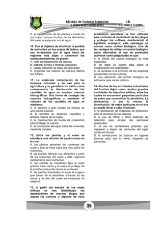 39
D. la transpiración de las plantas a través de
sus hojas, porque muchos de los elementos
del suelo se evaporan con el agua.
10. Con el objetivo de disminuir la pérdida
de nutrientes en los suelos de ladera, que
son arrastrados por el agua hacia las
regiones más bajas y conservar los
suelos productivos, se puede:
A. rotar periódicamente los cultivos.
B. elaborar surcos o terrazas circulares.
C. utilizar sistemas de riego por gravedad.
D. organizar los cultivos de manera alterna
por franjas.
11. La acelerada colonización de los
bosques naturales y su uso para la
agricultura y la ganadería ha traído como
consecuencia la disminución de los
caudales de agua en muchas cuencas
hidrográficas. Una forma de proteger las
cuencas hidrográficas y mantener el
volumen de los caudales de agua es
mediante:
A. la siembra a gran escala de árboles de
una misma especie.
B. la siembra de especies vegetales y
árboles nativos de la región.
C. la construcción de muros de contención
para proteger la cuenca.
D. la conducción del agua hacia las viviendas
mediante canales.
12. Entre las plantas y el suelo se
establece una relación de ayuda mutua en
la cual:
A. las plantas absorben los nutrientes del
suelo y éste se hace cada vez más pobre en
nutrientes.
B. las plantas fabrican sus alimentos a partir
de los nutrientes del suelo y éste regenera
rápidamente esos nutrientes.
C. las plantas se mantienen fijas al suelo
gracias a las raíces y el suelo se protege de
la erosión porque las raíces lo sostienen.
D. las plantas transmiten al suelo el oxígeno
que toman de la atmósfera a través de las
raíces y el aire del suelo se enriquece en
oxígeno.
13. A partir del estudio de las redes
tróficas se han identificado los
depredadores de muchas plagas que
atacan los cultivos y algunos de esos
predadores selectivos se han utilizado
para controlar el crecimiento de las plagas
y proteger los cultivos, manteniendo el
equilibrio ecológico; esta estrategia se
conoce como control biológico. Una de
las ventajas de utilizar el control biológico
como alternativa al uso de productos
químicos como plaguicidas es que:
A. el efecto del control biológico es más
específico.
B. se logra un control total sobre la
multiplicación del depredador.
C. se conduce a la extinción de las especies
perjudiciales en los cultivos.
D. una aplicación del control biológico es
suficiente para varios cultivos.
14. Muchas de las actividades industriales
del hombre dejan como residuo grandes
cantidades de desechos sólidos, entre los
cuales se encuentran pequeñas partículas
de polvo que contaminan la atmósfera. La
eliminación, o por lo menos la
disminución, de estas partículas en el aire
se puede llevar a cabo mediante:
A. la distribución de máscaras de protección
para el personal de las fábricas.
B. el uso de filtros u otros sistemas de
retención para atrapar las partículas
producidas.
C. el uso de ventiladores potentes que
dispersen y alejen las partículas del lugar
donde se forman.
D. la construcción de fábricas en lugares
abiertos para que el viento disperse las
partículas.
 