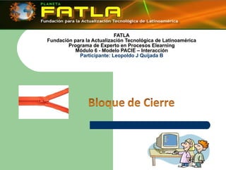 FATLA Fundación para la Actualización Tecnológica de Latinoamérica Programa de Experto en Procesos Elearning Módulo 6 - Modelo PACIE – Interacción Participante: Leopoldo J Quijada B 